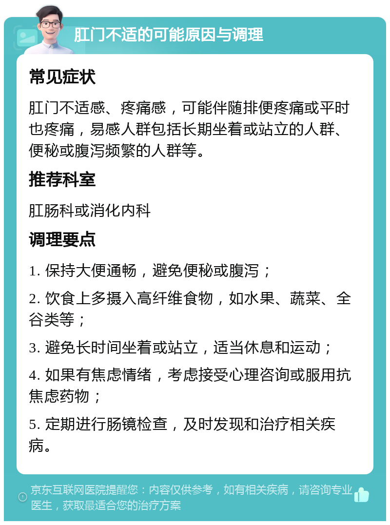 肛门不适的可能原因与调理 常见症状 肛门不适感、疼痛感，可能伴随排便疼痛或平时也疼痛，易感人群包括长期坐着或站立的人群、便秘或腹泻频繁的人群等。 推荐科室 肛肠科或消化内科 调理要点 1. 保持大便通畅，避免便秘或腹泻； 2. 饮食上多摄入高纤维食物，如水果、蔬菜、全谷类等； 3. 避免长时间坐着或站立，适当休息和运动； 4. 如果有焦虑情绪，考虑接受心理咨询或服用抗焦虑药物； 5. 定期进行肠镜检查，及时发现和治疗相关疾病。