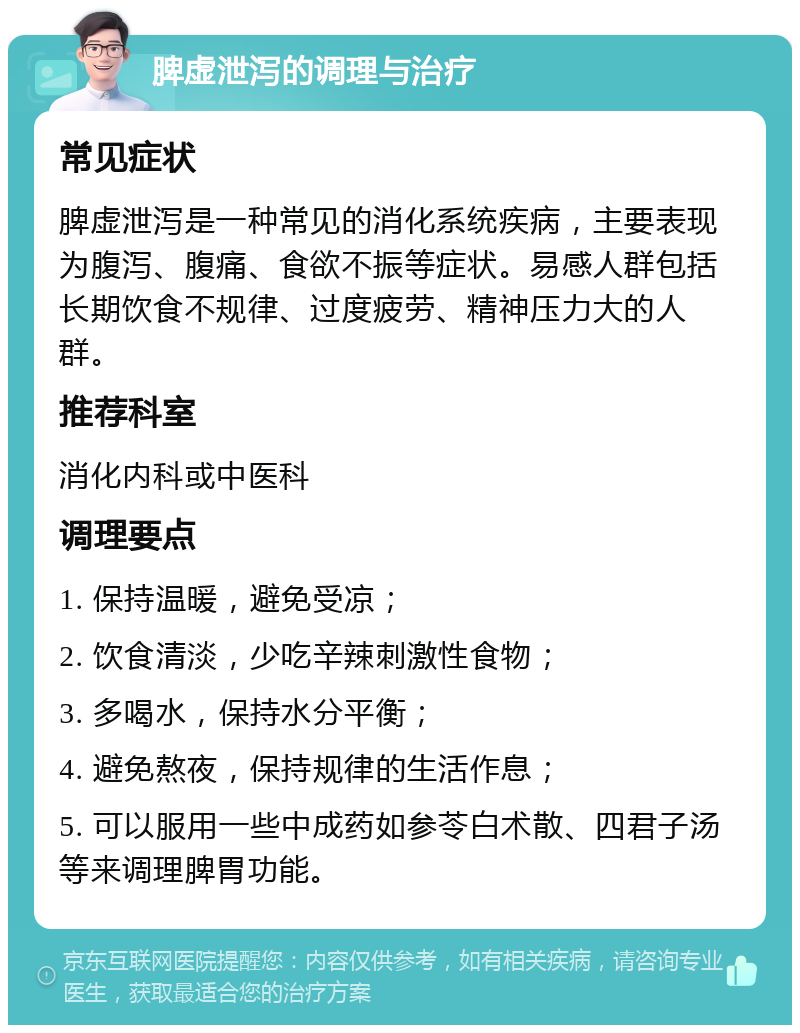 脾虚泄泻的调理与治疗 常见症状 脾虚泄泻是一种常见的消化系统疾病，主要表现为腹泻、腹痛、食欲不振等症状。易感人群包括长期饮食不规律、过度疲劳、精神压力大的人群。 推荐科室 消化内科或中医科 调理要点 1. 保持温暖，避免受凉； 2. 饮食清淡，少吃辛辣刺激性食物； 3. 多喝水，保持水分平衡； 4. 避免熬夜，保持规律的生活作息； 5. 可以服用一些中成药如参苓白术散、四君子汤等来调理脾胃功能。