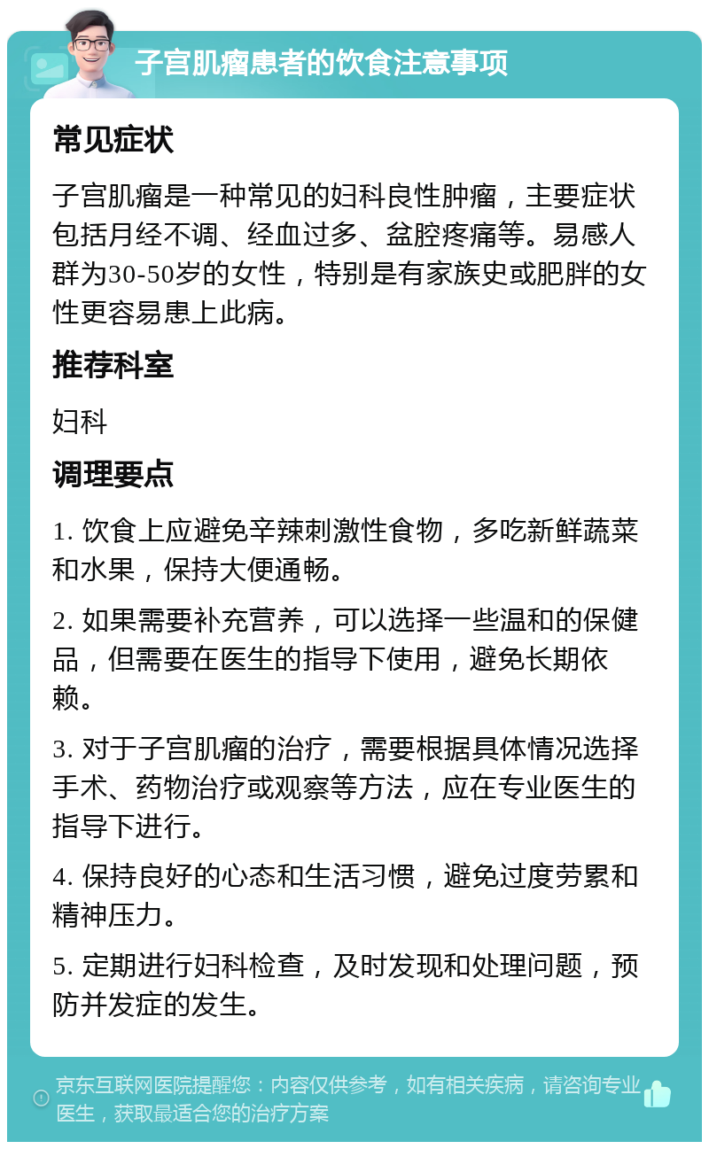 子宫肌瘤患者的饮食注意事项 常见症状 子宫肌瘤是一种常见的妇科良性肿瘤，主要症状包括月经不调、经血过多、盆腔疼痛等。易感人群为30-50岁的女性，特别是有家族史或肥胖的女性更容易患上此病。 推荐科室 妇科 调理要点 1. 饮食上应避免辛辣刺激性食物，多吃新鲜蔬菜和水果，保持大便通畅。 2. 如果需要补充营养，可以选择一些温和的保健品，但需要在医生的指导下使用，避免长期依赖。 3. 对于子宫肌瘤的治疗，需要根据具体情况选择手术、药物治疗或观察等方法，应在专业医生的指导下进行。 4. 保持良好的心态和生活习惯，避免过度劳累和精神压力。 5. 定期进行妇科检查，及时发现和处理问题，预防并发症的发生。