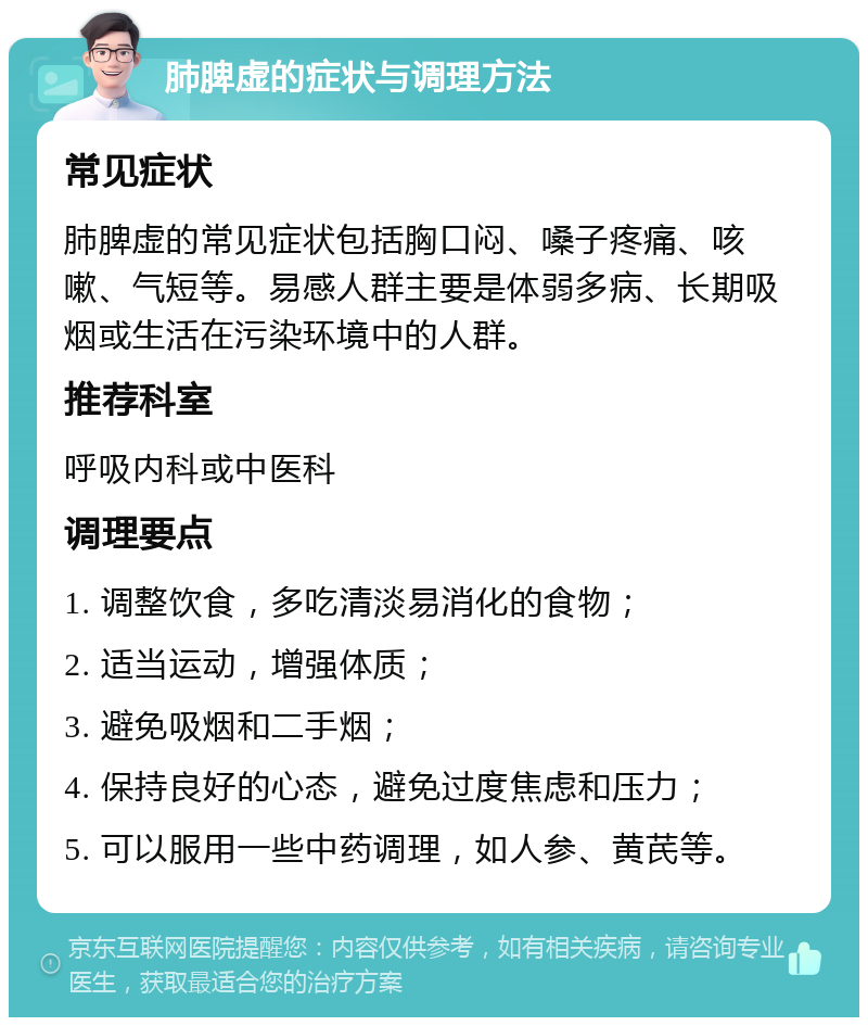 肺脾虚的症状与调理方法 常见症状 肺脾虚的常见症状包括胸口闷、嗓子疼痛、咳嗽、气短等。易感人群主要是体弱多病、长期吸烟或生活在污染环境中的人群。 推荐科室 呼吸内科或中医科 调理要点 1. 调整饮食，多吃清淡易消化的食物； 2. 适当运动，增强体质； 3. 避免吸烟和二手烟； 4. 保持良好的心态，避免过度焦虑和压力； 5. 可以服用一些中药调理，如人参、黄芪等。