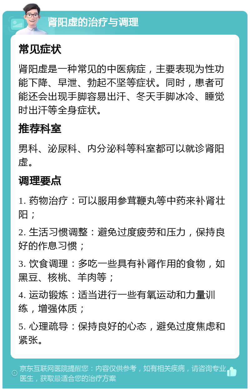 肾阳虚的治疗与调理 常见症状 肾阳虚是一种常见的中医病症，主要表现为性功能下降、早泄、勃起不坚等症状。同时，患者可能还会出现手脚容易出汗、冬天手脚冰冷、睡觉时出汗等全身症状。 推荐科室 男科、泌尿科、内分泌科等科室都可以就诊肾阳虚。 调理要点 1. 药物治疗：可以服用参茸鞭丸等中药来补肾壮阳； 2. 生活习惯调整：避免过度疲劳和压力，保持良好的作息习惯； 3. 饮食调理：多吃一些具有补肾作用的食物，如黑豆、核桃、羊肉等； 4. 运动锻炼：适当进行一些有氧运动和力量训练，增强体质； 5. 心理疏导：保持良好的心态，避免过度焦虑和紧张。