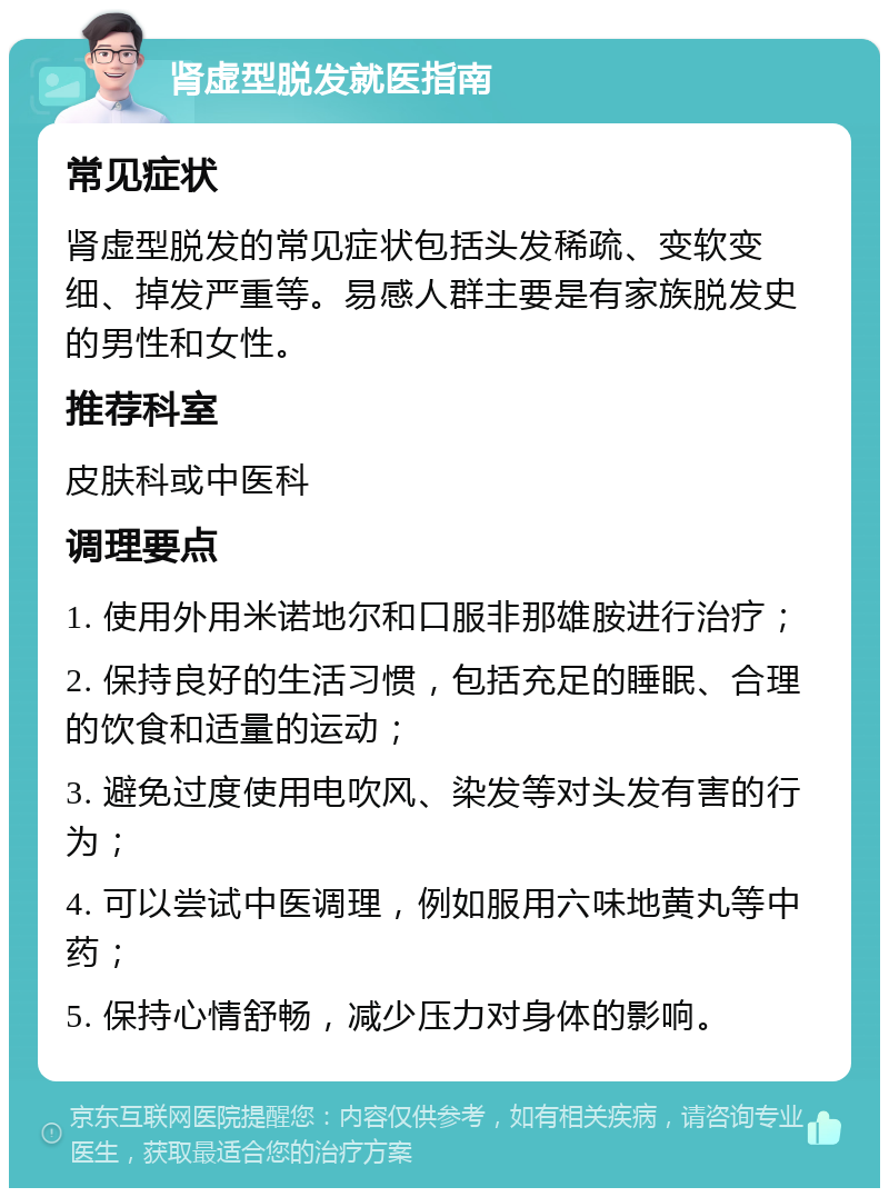 肾虚型脱发就医指南 常见症状 肾虚型脱发的常见症状包括头发稀疏、变软变细、掉发严重等。易感人群主要是有家族脱发史的男性和女性。 推荐科室 皮肤科或中医科 调理要点 1. 使用外用米诺地尔和口服非那雄胺进行治疗； 2. 保持良好的生活习惯，包括充足的睡眠、合理的饮食和适量的运动； 3. 避免过度使用电吹风、染发等对头发有害的行为； 4. 可以尝试中医调理，例如服用六味地黄丸等中药； 5. 保持心情舒畅，减少压力对身体的影响。