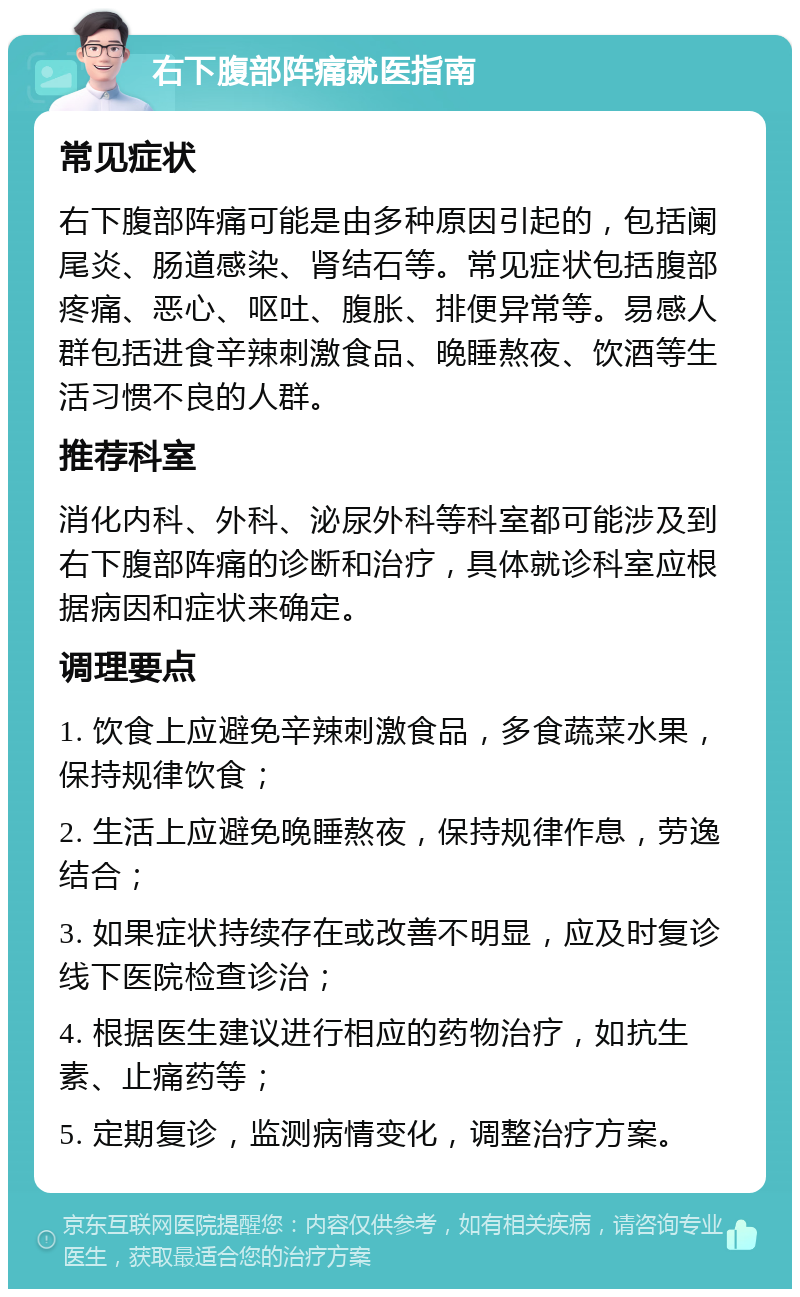 右下腹部阵痛就医指南 常见症状 右下腹部阵痛可能是由多种原因引起的，包括阑尾炎、肠道感染、肾结石等。常见症状包括腹部疼痛、恶心、呕吐、腹胀、排便异常等。易感人群包括进食辛辣刺激食品、晚睡熬夜、饮酒等生活习惯不良的人群。 推荐科室 消化内科、外科、泌尿外科等科室都可能涉及到右下腹部阵痛的诊断和治疗，具体就诊科室应根据病因和症状来确定。 调理要点 1. 饮食上应避免辛辣刺激食品，多食蔬菜水果，保持规律饮食； 2. 生活上应避免晚睡熬夜，保持规律作息，劳逸结合； 3. 如果症状持续存在或改善不明显，应及时复诊线下医院检查诊治； 4. 根据医生建议进行相应的药物治疗，如抗生素、止痛药等； 5. 定期复诊，监测病情变化，调整治疗方案。