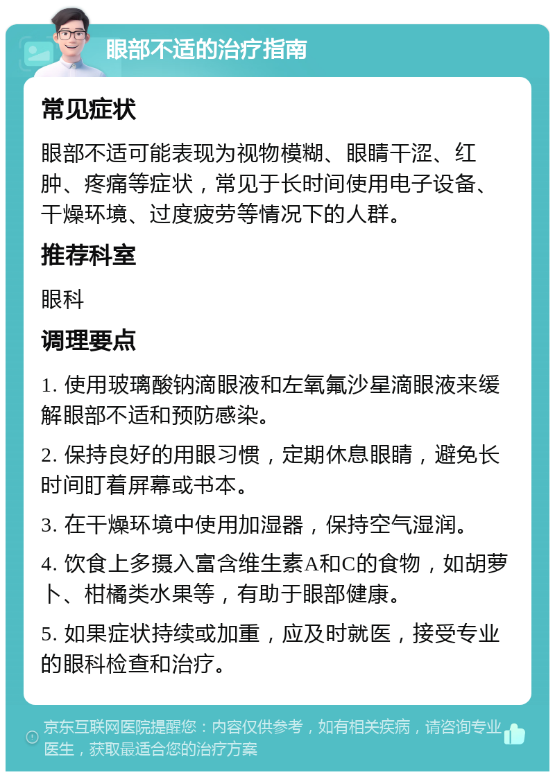 眼部不适的治疗指南 常见症状 眼部不适可能表现为视物模糊、眼睛干涩、红肿、疼痛等症状，常见于长时间使用电子设备、干燥环境、过度疲劳等情况下的人群。 推荐科室 眼科 调理要点 1. 使用玻璃酸钠滴眼液和左氧氟沙星滴眼液来缓解眼部不适和预防感染。 2. 保持良好的用眼习惯，定期休息眼睛，避免长时间盯着屏幕或书本。 3. 在干燥环境中使用加湿器，保持空气湿润。 4. 饮食上多摄入富含维生素A和C的食物，如胡萝卜、柑橘类水果等，有助于眼部健康。 5. 如果症状持续或加重，应及时就医，接受专业的眼科检查和治疗。