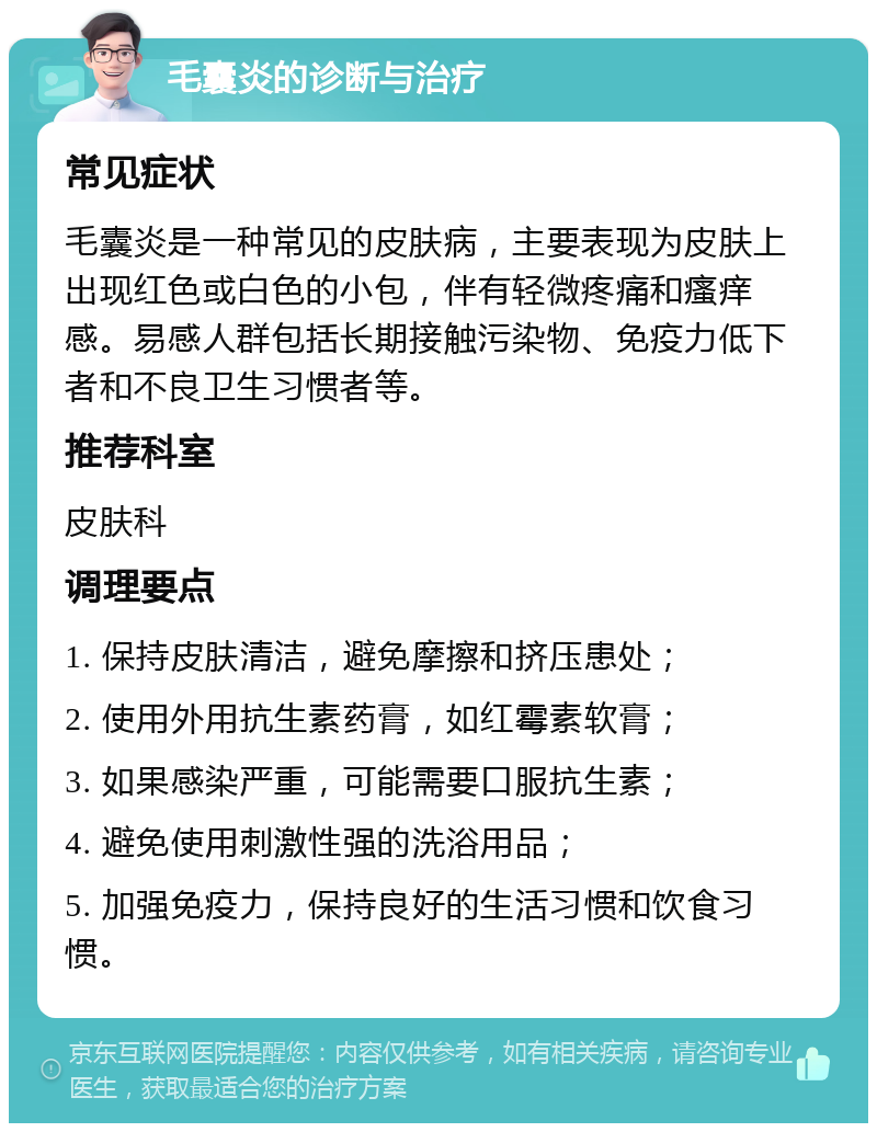 毛囊炎的诊断与治疗 常见症状 毛囊炎是一种常见的皮肤病，主要表现为皮肤上出现红色或白色的小包，伴有轻微疼痛和瘙痒感。易感人群包括长期接触污染物、免疫力低下者和不良卫生习惯者等。 推荐科室 皮肤科 调理要点 1. 保持皮肤清洁，避免摩擦和挤压患处； 2. 使用外用抗生素药膏，如红霉素软膏； 3. 如果感染严重，可能需要口服抗生素； 4. 避免使用刺激性强的洗浴用品； 5. 加强免疫力，保持良好的生活习惯和饮食习惯。