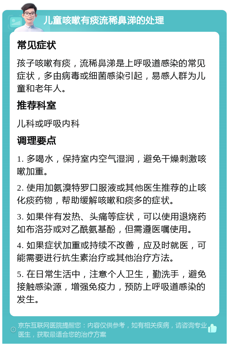 儿童咳嗽有痰流稀鼻涕的处理 常见症状 孩子咳嗽有痰，流稀鼻涕是上呼吸道感染的常见症状，多由病毒或细菌感染引起，易感人群为儿童和老年人。 推荐科室 儿科或呼吸内科 调理要点 1. 多喝水，保持室内空气湿润，避免干燥刺激咳嗽加重。 2. 使用加氨溴特罗口服液或其他医生推荐的止咳化痰药物，帮助缓解咳嗽和痰多的症状。 3. 如果伴有发热、头痛等症状，可以使用退烧药如布洛芬或对乙酰氨基酚，但需遵医嘱使用。 4. 如果症状加重或持续不改善，应及时就医，可能需要进行抗生素治疗或其他治疗方法。 5. 在日常生活中，注意个人卫生，勤洗手，避免接触感染源，增强免疫力，预防上呼吸道感染的发生。