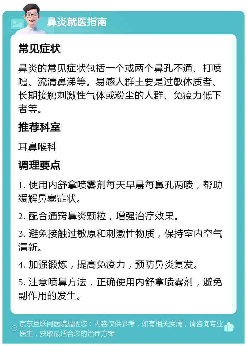 鼻炎就医指南 常见症状 鼻炎的常见症状包括一个或两个鼻孔不通、打喷嚏、流清鼻涕等。易感人群主要是过敏体质者、长期接触刺激性气体或粉尘的人群、免疫力低下者等。 推荐科室 耳鼻喉科 调理要点 1. 使用内舒拿喷雾剂每天早晨每鼻孔两喷，帮助缓解鼻塞症状。 2. 配合通窍鼻炎颗粒，增强治疗效果。 3. 避免接触过敏原和刺激性物质，保持室内空气清新。 4. 加强锻炼，提高免疫力，预防鼻炎复发。 5. 注意喷鼻方法，正确使用内舒拿喷雾剂，避免副作用的发生。