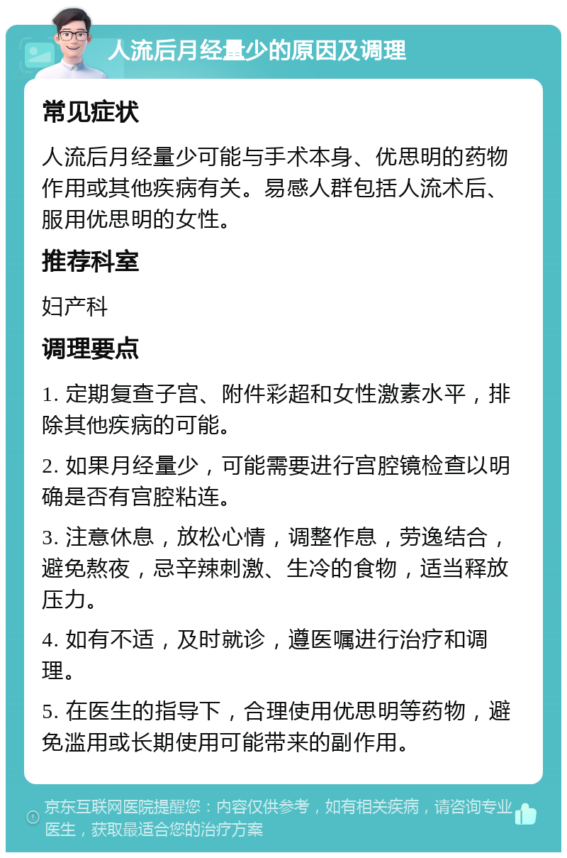 人流后月经量少的原因及调理 常见症状 人流后月经量少可能与手术本身、优思明的药物作用或其他疾病有关。易感人群包括人流术后、服用优思明的女性。 推荐科室 妇产科 调理要点 1. 定期复查子宫、附件彩超和女性激素水平，排除其他疾病的可能。 2. 如果月经量少，可能需要进行宫腔镜检查以明确是否有宫腔粘连。 3. 注意休息，放松心情，调整作息，劳逸结合，避免熬夜，忌辛辣刺激、生冷的食物，适当释放压力。 4. 如有不适，及时就诊，遵医嘱进行治疗和调理。 5. 在医生的指导下，合理使用优思明等药物，避免滥用或长期使用可能带来的副作用。