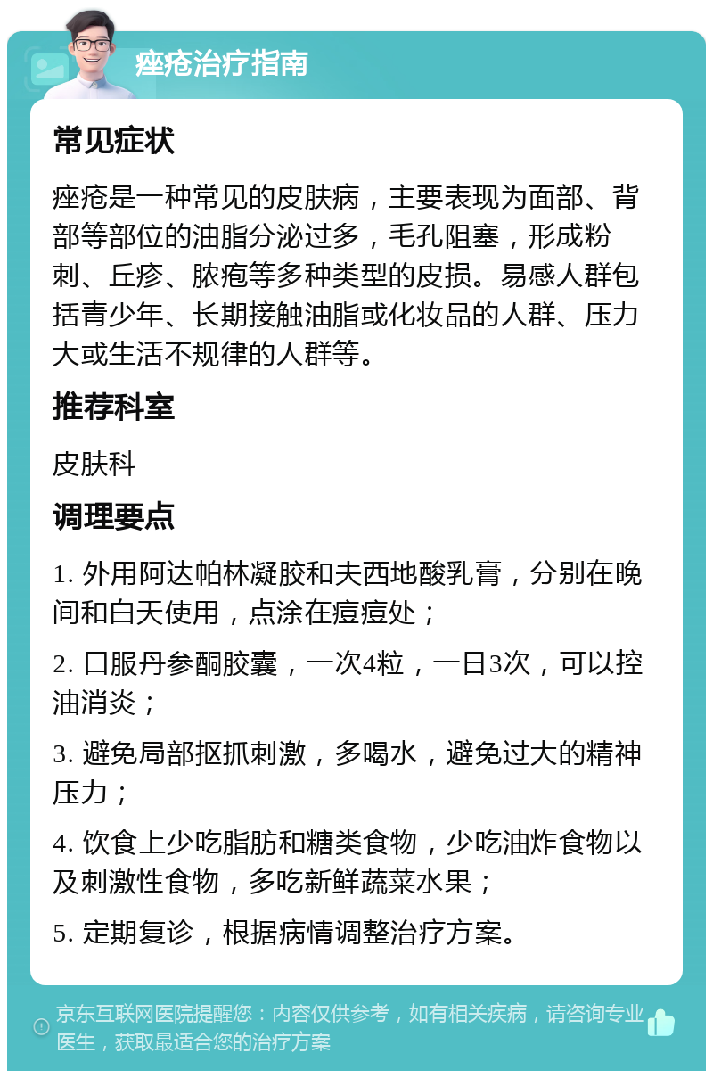 痤疮治疗指南 常见症状 痤疮是一种常见的皮肤病，主要表现为面部、背部等部位的油脂分泌过多，毛孔阻塞，形成粉刺、丘疹、脓疱等多种类型的皮损。易感人群包括青少年、长期接触油脂或化妆品的人群、压力大或生活不规律的人群等。 推荐科室 皮肤科 调理要点 1. 外用阿达帕林凝胶和夫西地酸乳膏，分别在晚间和白天使用，点涂在痘痘处； 2. 口服丹参酮胶囊，一次4粒，一日3次，可以控油消炎； 3. 避免局部抠抓刺激，多喝水，避免过大的精神压力； 4. 饮食上少吃脂肪和糖类食物，少吃油炸食物以及刺激性食物，多吃新鲜蔬菜水果； 5. 定期复诊，根据病情调整治疗方案。