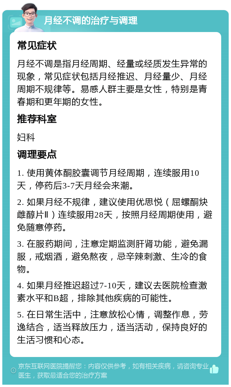 月经不调的治疗与调理 常见症状 月经不调是指月经周期、经量或经质发生异常的现象，常见症状包括月经推迟、月经量少、月经周期不规律等。易感人群主要是女性，特别是青春期和更年期的女性。 推荐科室 妇科 调理要点 1. 使用黄体酮胶囊调节月经周期，连续服用10天，停药后3-7天月经会来潮。 2. 如果月经不规律，建议使用优思悦（屈螺酮炔雌醇片Ⅱ）连续服用28天，按照月经周期使用，避免随意停药。 3. 在服药期间，注意定期监测肝肾功能，避免漏服，戒烟酒，避免熬夜，忌辛辣刺激、生冷的食物。 4. 如果月经推迟超过7-10天，建议去医院检查激素水平和B超，排除其他疾病的可能性。 5. 在日常生活中，注意放松心情，调整作息，劳逸结合，适当释放压力，适当活动，保持良好的生活习惯和心态。