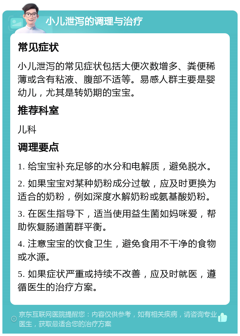 小儿泄泻的调理与治疗 常见症状 小儿泄泻的常见症状包括大便次数增多、粪便稀薄或含有粘液、腹部不适等。易感人群主要是婴幼儿，尤其是转奶期的宝宝。 推荐科室 儿科 调理要点 1. 给宝宝补充足够的水分和电解质，避免脱水。 2. 如果宝宝对某种奶粉成分过敏，应及时更换为适合的奶粉，例如深度水解奶粉或氨基酸奶粉。 3. 在医生指导下，适当使用益生菌如妈咪爱，帮助恢复肠道菌群平衡。 4. 注意宝宝的饮食卫生，避免食用不干净的食物或水源。 5. 如果症状严重或持续不改善，应及时就医，遵循医生的治疗方案。