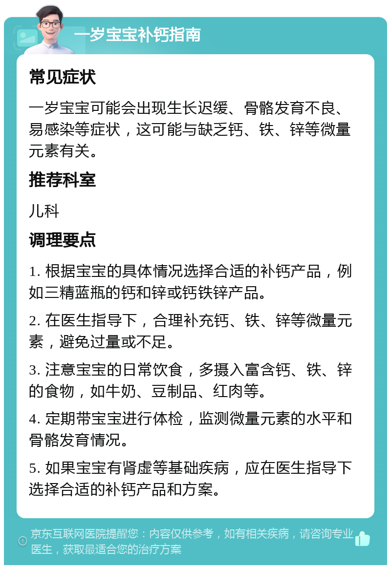 一岁宝宝补钙指南 常见症状 一岁宝宝可能会出现生长迟缓、骨骼发育不良、易感染等症状，这可能与缺乏钙、铁、锌等微量元素有关。 推荐科室 儿科 调理要点 1. 根据宝宝的具体情况选择合适的补钙产品，例如三精蓝瓶的钙和锌或钙铁锌产品。 2. 在医生指导下，合理补充钙、铁、锌等微量元素，避免过量或不足。 3. 注意宝宝的日常饮食，多摄入富含钙、铁、锌的食物，如牛奶、豆制品、红肉等。 4. 定期带宝宝进行体检，监测微量元素的水平和骨骼发育情况。 5. 如果宝宝有肾虚等基础疾病，应在医生指导下选择合适的补钙产品和方案。