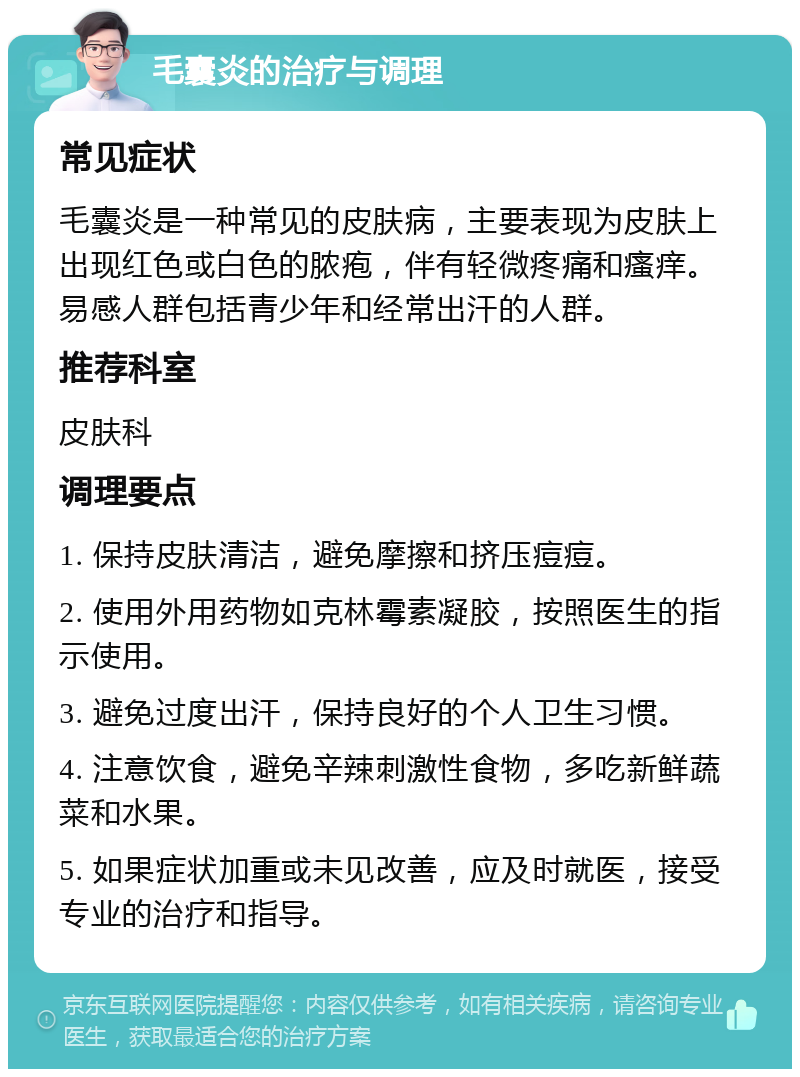 毛囊炎的治疗与调理 常见症状 毛囊炎是一种常见的皮肤病，主要表现为皮肤上出现红色或白色的脓疱，伴有轻微疼痛和瘙痒。易感人群包括青少年和经常出汗的人群。 推荐科室 皮肤科 调理要点 1. 保持皮肤清洁，避免摩擦和挤压痘痘。 2. 使用外用药物如克林霉素凝胶，按照医生的指示使用。 3. 避免过度出汗，保持良好的个人卫生习惯。 4. 注意饮食，避免辛辣刺激性食物，多吃新鲜蔬菜和水果。 5. 如果症状加重或未见改善，应及时就医，接受专业的治疗和指导。