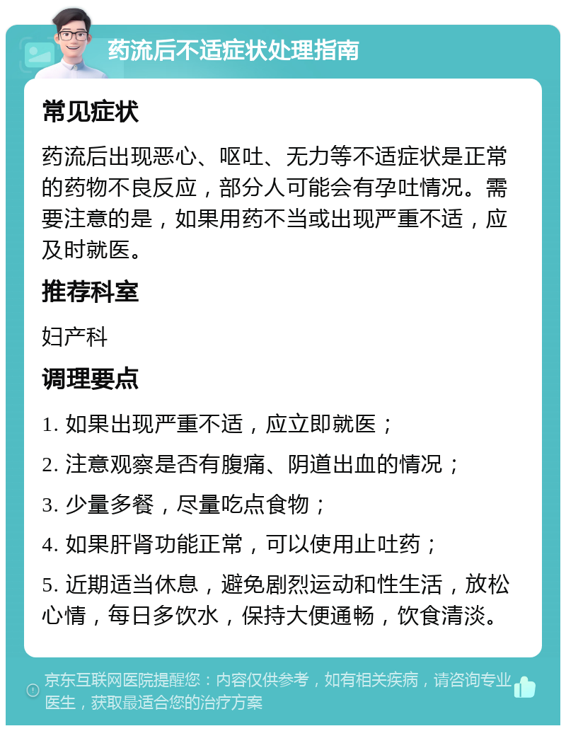 药流后不适症状处理指南 常见症状 药流后出现恶心、呕吐、无力等不适症状是正常的药物不良反应，部分人可能会有孕吐情况。需要注意的是，如果用药不当或出现严重不适，应及时就医。 推荐科室 妇产科 调理要点 1. 如果出现严重不适，应立即就医； 2. 注意观察是否有腹痛、阴道出血的情况； 3. 少量多餐，尽量吃点食物； 4. 如果肝肾功能正常，可以使用止吐药； 5. 近期适当休息，避免剧烈运动和性生活，放松心情，每日多饮水，保持大便通畅，饮食清淡。