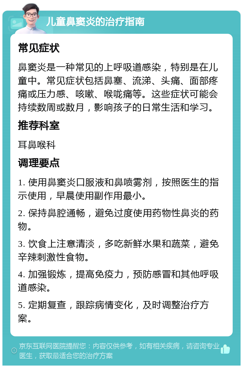 儿童鼻窦炎的治疗指南 常见症状 鼻窦炎是一种常见的上呼吸道感染，特别是在儿童中。常见症状包括鼻塞、流涕、头痛、面部疼痛或压力感、咳嗽、喉咙痛等。这些症状可能会持续数周或数月，影响孩子的日常生活和学习。 推荐科室 耳鼻喉科 调理要点 1. 使用鼻窦炎口服液和鼻喷雾剂，按照医生的指示使用，早晨使用副作用最小。 2. 保持鼻腔通畅，避免过度使用药物性鼻炎的药物。 3. 饮食上注意清淡，多吃新鲜水果和蔬菜，避免辛辣刺激性食物。 4. 加强锻炼，提高免疫力，预防感冒和其他呼吸道感染。 5. 定期复查，跟踪病情变化，及时调整治疗方案。