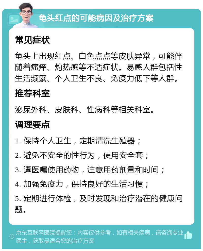 龟头红点的可能病因及治疗方案 常见症状 龟头上出现红点、白色点点等皮肤异常，可能伴随着瘙痒、灼热感等不适症状。易感人群包括性生活频繁、个人卫生不良、免疫力低下等人群。 推荐科室 泌尿外科、皮肤科、性病科等相关科室。 调理要点 1. 保持个人卫生，定期清洗生殖器； 2. 避免不安全的性行为，使用安全套； 3. 遵医嘱使用药物，注意用药剂量和时间； 4. 加强免疫力，保持良好的生活习惯； 5. 定期进行体检，及时发现和治疗潜在的健康问题。