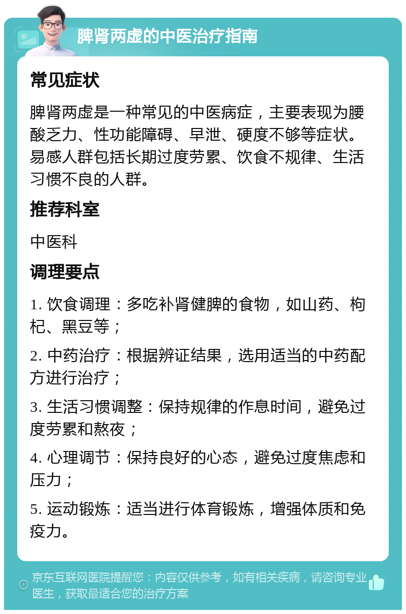 脾肾两虚的中医治疗指南 常见症状 脾肾两虚是一种常见的中医病症，主要表现为腰酸乏力、性功能障碍、早泄、硬度不够等症状。易感人群包括长期过度劳累、饮食不规律、生活习惯不良的人群。 推荐科室 中医科 调理要点 1. 饮食调理：多吃补肾健脾的食物，如山药、枸杞、黑豆等； 2. 中药治疗：根据辨证结果，选用适当的中药配方进行治疗； 3. 生活习惯调整：保持规律的作息时间，避免过度劳累和熬夜； 4. 心理调节：保持良好的心态，避免过度焦虑和压力； 5. 运动锻炼：适当进行体育锻炼，增强体质和免疫力。