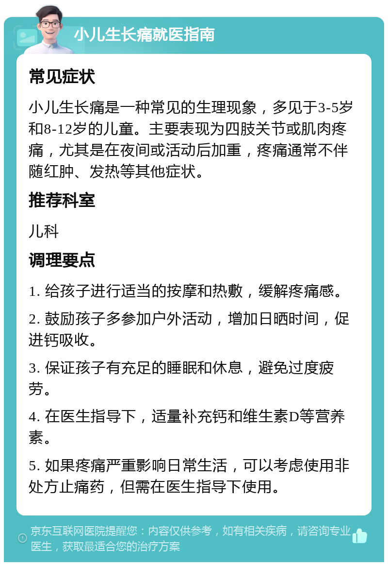 小儿生长痛就医指南 常见症状 小儿生长痛是一种常见的生理现象，多见于3-5岁和8-12岁的儿童。主要表现为四肢关节或肌肉疼痛，尤其是在夜间或活动后加重，疼痛通常不伴随红肿、发热等其他症状。 推荐科室 儿科 调理要点 1. 给孩子进行适当的按摩和热敷，缓解疼痛感。 2. 鼓励孩子多参加户外活动，增加日晒时间，促进钙吸收。 3. 保证孩子有充足的睡眠和休息，避免过度疲劳。 4. 在医生指导下，适量补充钙和维生素D等营养素。 5. 如果疼痛严重影响日常生活，可以考虑使用非处方止痛药，但需在医生指导下使用。