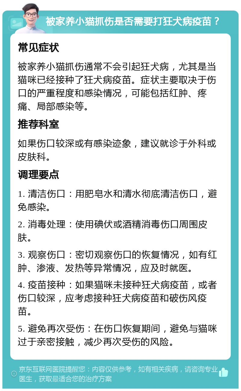 被家养小猫抓伤是否需要打狂犬病疫苗？ 常见症状 被家养小猫抓伤通常不会引起狂犬病，尤其是当猫咪已经接种了狂犬病疫苗。症状主要取决于伤口的严重程度和感染情况，可能包括红肿、疼痛、局部感染等。 推荐科室 如果伤口较深或有感染迹象，建议就诊于外科或皮肤科。 调理要点 1. 清洁伤口：用肥皂水和清水彻底清洁伤口，避免感染。 2. 消毒处理：使用碘伏或酒精消毒伤口周围皮肤。 3. 观察伤口：密切观察伤口的恢复情况，如有红肿、渗液、发热等异常情况，应及时就医。 4. 疫苗接种：如果猫咪未接种狂犬病疫苗，或者伤口较深，应考虑接种狂犬病疫苗和破伤风疫苗。 5. 避免再次受伤：在伤口恢复期间，避免与猫咪过于亲密接触，减少再次受伤的风险。