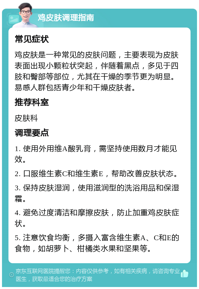 鸡皮肤调理指南 常见症状 鸡皮肤是一种常见的皮肤问题，主要表现为皮肤表面出现小颗粒状突起，伴随着黑点，多见于四肢和臀部等部位，尤其在干燥的季节更为明显。易感人群包括青少年和干燥皮肤者。 推荐科室 皮肤科 调理要点 1. 使用外用维A酸乳膏，需坚持使用数月才能见效。 2. 口服维生素C和维生素E，帮助改善皮肤状态。 3. 保持皮肤湿润，使用滋润型的洗浴用品和保湿霜。 4. 避免过度清洁和摩擦皮肤，防止加重鸡皮肤症状。 5. 注意饮食均衡，多摄入富含维生素A、C和E的食物，如胡萝卜、柑橘类水果和坚果等。