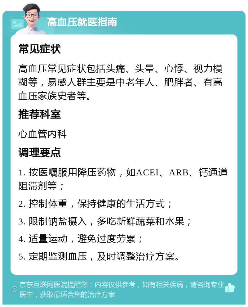 高血压就医指南 常见症状 高血压常见症状包括头痛、头晕、心悸、视力模糊等，易感人群主要是中老年人、肥胖者、有高血压家族史者等。 推荐科室 心血管内科 调理要点 1. 按医嘱服用降压药物，如ACEI、ARB、钙通道阻滞剂等； 2. 控制体重，保持健康的生活方式； 3. 限制钠盐摄入，多吃新鲜蔬菜和水果； 4. 适量运动，避免过度劳累； 5. 定期监测血压，及时调整治疗方案。