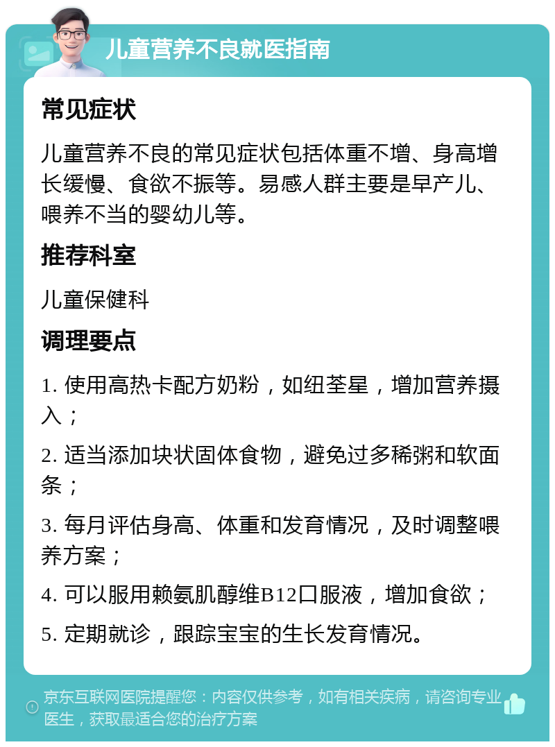 儿童营养不良就医指南 常见症状 儿童营养不良的常见症状包括体重不增、身高增长缓慢、食欲不振等。易感人群主要是早产儿、喂养不当的婴幼儿等。 推荐科室 儿童保健科 调理要点 1. 使用高热卡配方奶粉，如纽荃星，增加营养摄入； 2. 适当添加块状固体食物，避免过多稀粥和软面条； 3. 每月评估身高、体重和发育情况，及时调整喂养方案； 4. 可以服用赖氨肌醇维B12口服液，增加食欲； 5. 定期就诊，跟踪宝宝的生长发育情况。