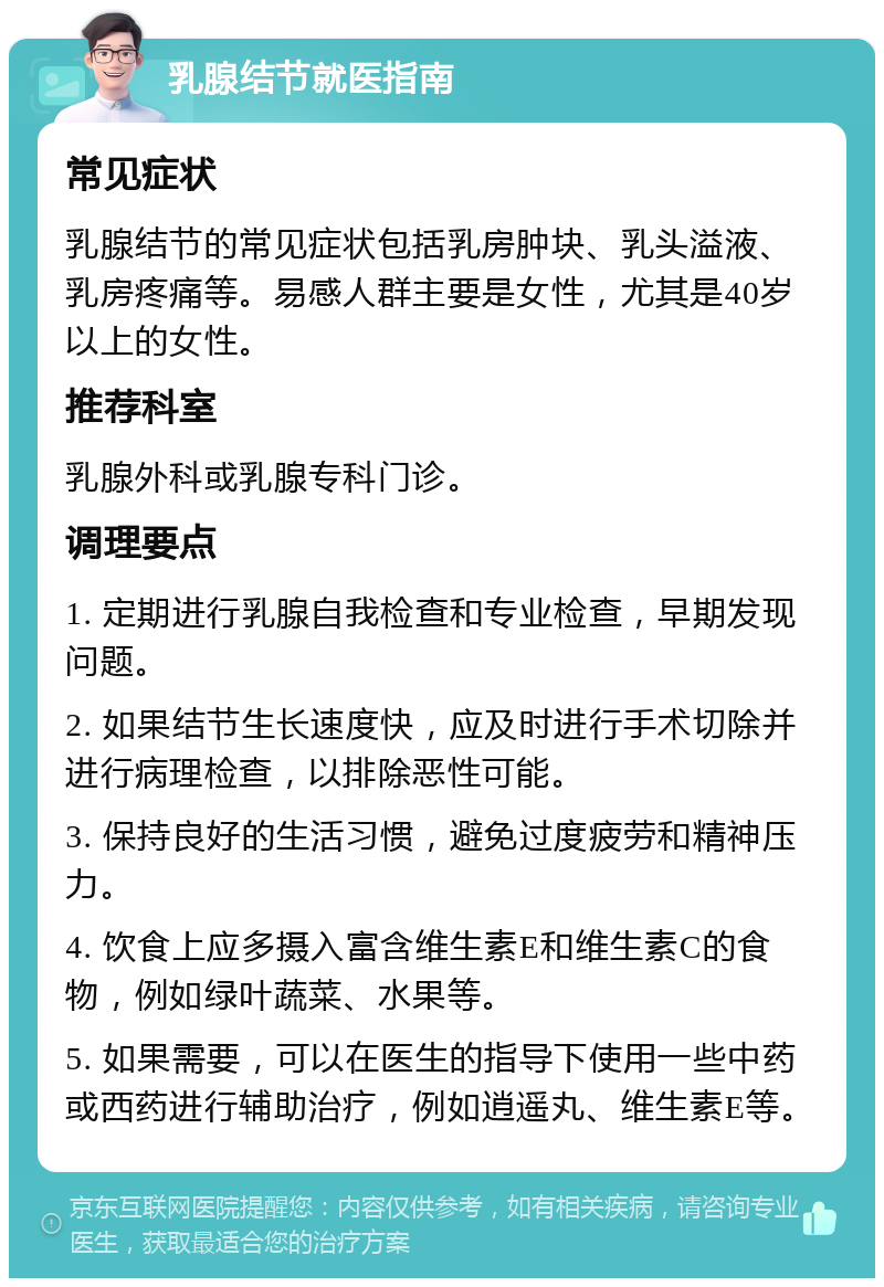 乳腺结节就医指南 常见症状 乳腺结节的常见症状包括乳房肿块、乳头溢液、乳房疼痛等。易感人群主要是女性，尤其是40岁以上的女性。 推荐科室 乳腺外科或乳腺专科门诊。 调理要点 1. 定期进行乳腺自我检查和专业检查，早期发现问题。 2. 如果结节生长速度快，应及时进行手术切除并进行病理检查，以排除恶性可能。 3. 保持良好的生活习惯，避免过度疲劳和精神压力。 4. 饮食上应多摄入富含维生素E和维生素C的食物，例如绿叶蔬菜、水果等。 5. 如果需要，可以在医生的指导下使用一些中药或西药进行辅助治疗，例如逍遥丸、维生素E等。