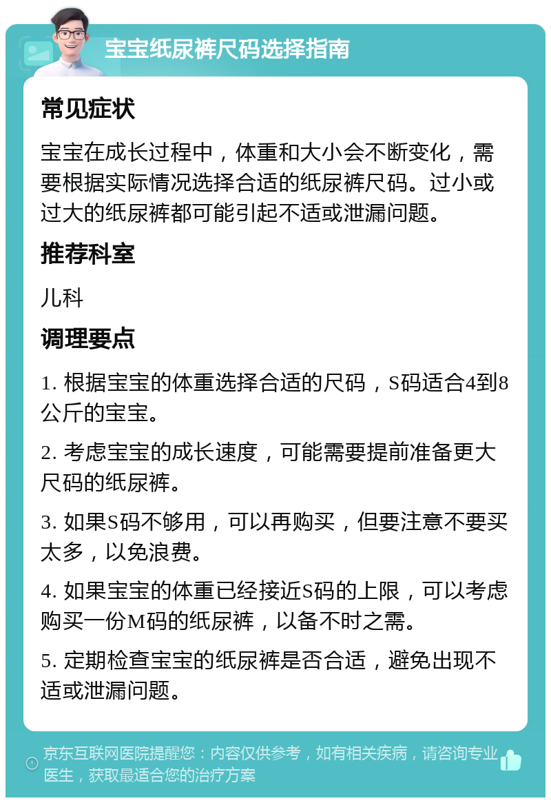 宝宝纸尿裤尺码选择指南 常见症状 宝宝在成长过程中，体重和大小会不断变化，需要根据实际情况选择合适的纸尿裤尺码。过小或过大的纸尿裤都可能引起不适或泄漏问题。 推荐科室 儿科 调理要点 1. 根据宝宝的体重选择合适的尺码，S码适合4到8公斤的宝宝。 2. 考虑宝宝的成长速度，可能需要提前准备更大尺码的纸尿裤。 3. 如果S码不够用，可以再购买，但要注意不要买太多，以免浪费。 4. 如果宝宝的体重已经接近S码的上限，可以考虑购买一份M码的纸尿裤，以备不时之需。 5. 定期检查宝宝的纸尿裤是否合适，避免出现不适或泄漏问题。