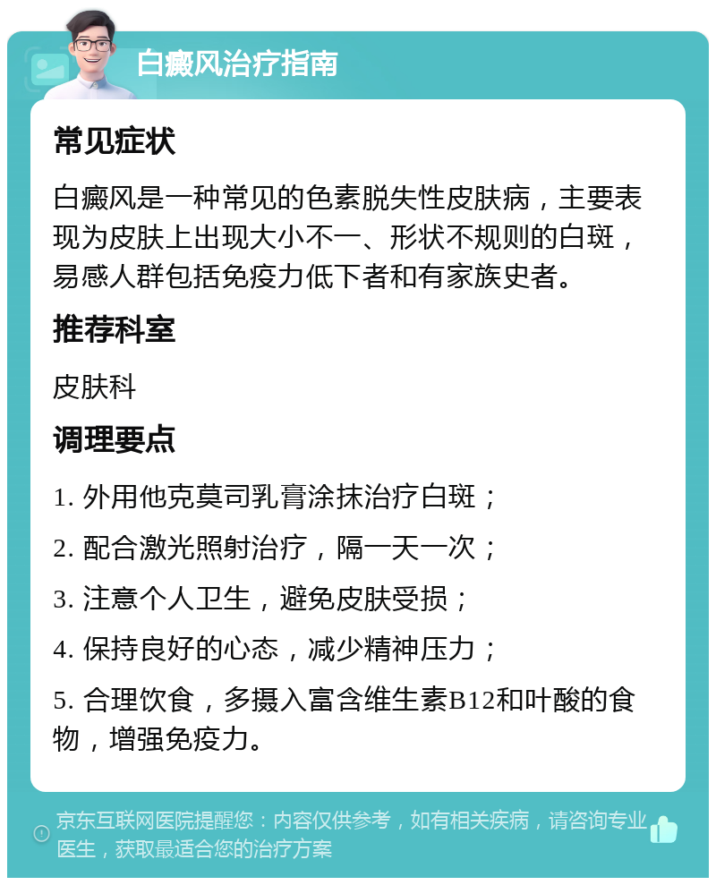 白癜风治疗指南 常见症状 白癜风是一种常见的色素脱失性皮肤病，主要表现为皮肤上出现大小不一、形状不规则的白斑，易感人群包括免疫力低下者和有家族史者。 推荐科室 皮肤科 调理要点 1. 外用他克莫司乳膏涂抹治疗白斑； 2. 配合激光照射治疗，隔一天一次； 3. 注意个人卫生，避免皮肤受损； 4. 保持良好的心态，减少精神压力； 5. 合理饮食，多摄入富含维生素B12和叶酸的食物，增强免疫力。