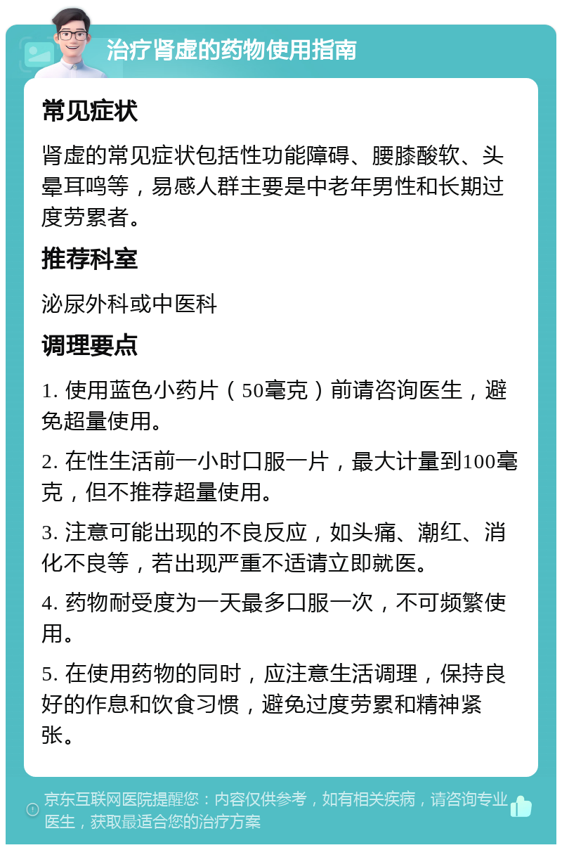 治疗肾虚的药物使用指南 常见症状 肾虚的常见症状包括性功能障碍、腰膝酸软、头晕耳鸣等，易感人群主要是中老年男性和长期过度劳累者。 推荐科室 泌尿外科或中医科 调理要点 1. 使用蓝色小药片（50毫克）前请咨询医生，避免超量使用。 2. 在性生活前一小时口服一片，最大计量到100毫克，但不推荐超量使用。 3. 注意可能出现的不良反应，如头痛、潮红、消化不良等，若出现严重不适请立即就医。 4. 药物耐受度为一天最多口服一次，不可频繁使用。 5. 在使用药物的同时，应注意生活调理，保持良好的作息和饮食习惯，避免过度劳累和精神紧张。