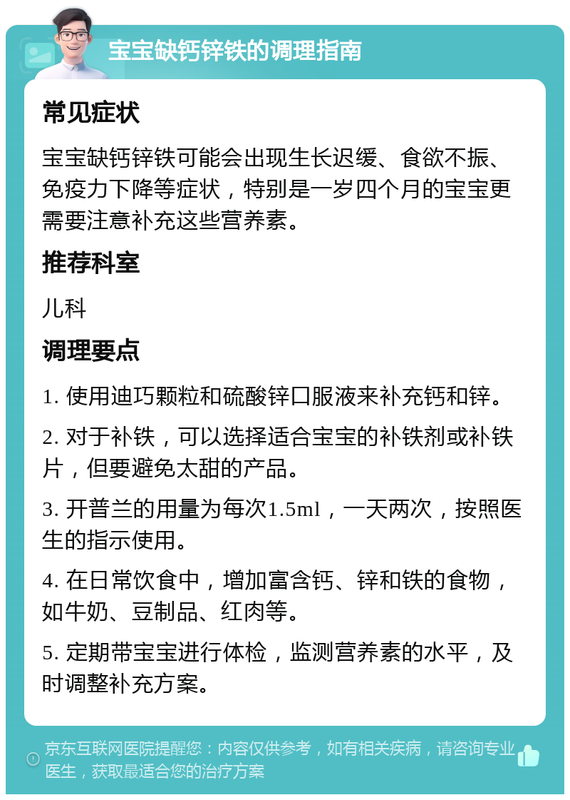 宝宝缺钙锌铁的调理指南 常见症状 宝宝缺钙锌铁可能会出现生长迟缓、食欲不振、免疫力下降等症状，特别是一岁四个月的宝宝更需要注意补充这些营养素。 推荐科室 儿科 调理要点 1. 使用迪巧颗粒和硫酸锌口服液来补充钙和锌。 2. 对于补铁，可以选择适合宝宝的补铁剂或补铁片，但要避免太甜的产品。 3. 开普兰的用量为每次1.5ml，一天两次，按照医生的指示使用。 4. 在日常饮食中，增加富含钙、锌和铁的食物，如牛奶、豆制品、红肉等。 5. 定期带宝宝进行体检，监测营养素的水平，及时调整补充方案。