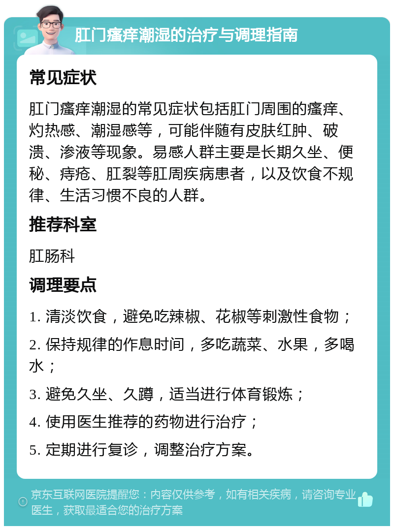 肛门瘙痒潮湿的治疗与调理指南 常见症状 肛门瘙痒潮湿的常见症状包括肛门周围的瘙痒、灼热感、潮湿感等，可能伴随有皮肤红肿、破溃、渗液等现象。易感人群主要是长期久坐、便秘、痔疮、肛裂等肛周疾病患者，以及饮食不规律、生活习惯不良的人群。 推荐科室 肛肠科 调理要点 1. 清淡饮食，避免吃辣椒、花椒等刺激性食物； 2. 保持规律的作息时间，多吃蔬菜、水果，多喝水； 3. 避免久坐、久蹲，适当进行体育锻炼； 4. 使用医生推荐的药物进行治疗； 5. 定期进行复诊，调整治疗方案。