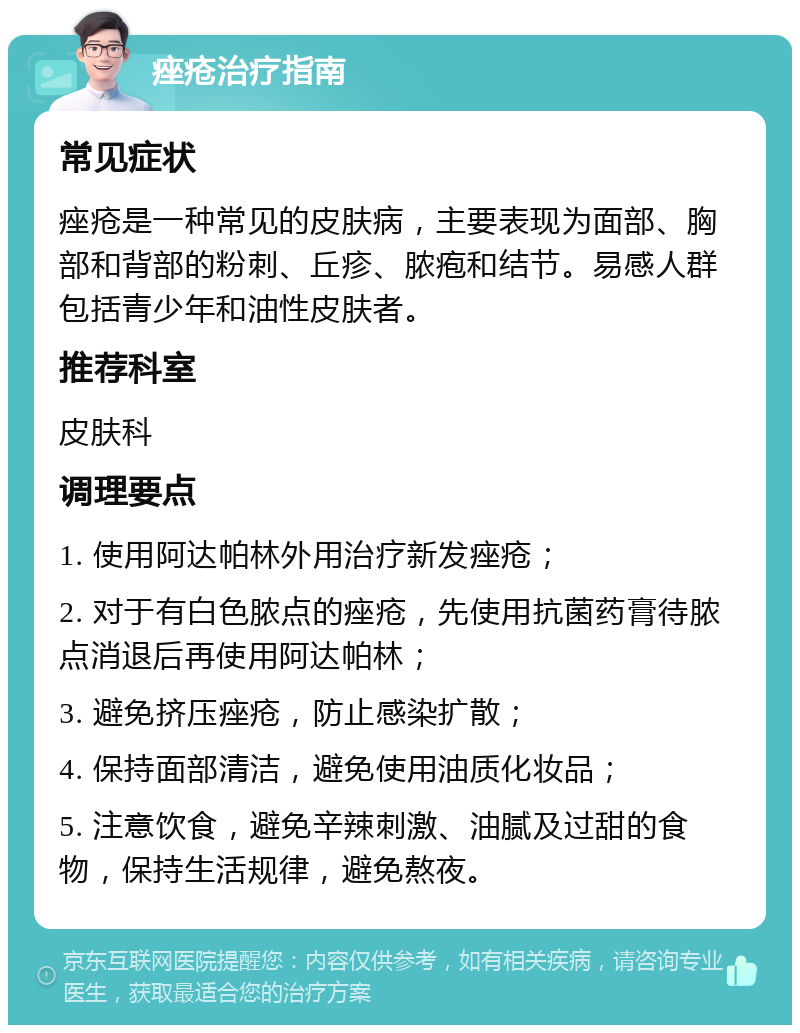 痤疮治疗指南 常见症状 痤疮是一种常见的皮肤病，主要表现为面部、胸部和背部的粉刺、丘疹、脓疱和结节。易感人群包括青少年和油性皮肤者。 推荐科室 皮肤科 调理要点 1. 使用阿达帕林外用治疗新发痤疮； 2. 对于有白色脓点的痤疮，先使用抗菌药膏待脓点消退后再使用阿达帕林； 3. 避免挤压痤疮，防止感染扩散； 4. 保持面部清洁，避免使用油质化妆品； 5. 注意饮食，避免辛辣刺激、油腻及过甜的食物，保持生活规律，避免熬夜。