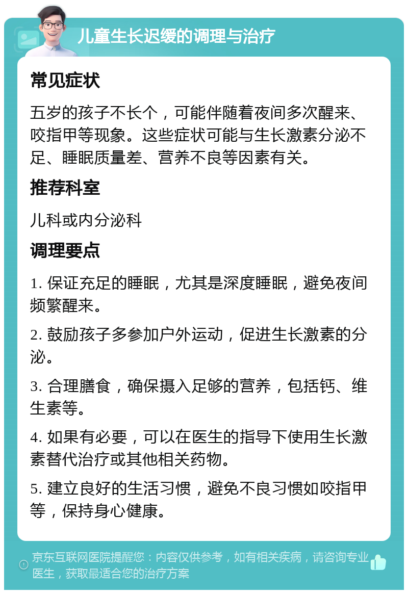 儿童生长迟缓的调理与治疗 常见症状 五岁的孩子不长个，可能伴随着夜间多次醒来、咬指甲等现象。这些症状可能与生长激素分泌不足、睡眠质量差、营养不良等因素有关。 推荐科室 儿科或内分泌科 调理要点 1. 保证充足的睡眠，尤其是深度睡眠，避免夜间频繁醒来。 2. 鼓励孩子多参加户外运动，促进生长激素的分泌。 3. 合理膳食，确保摄入足够的营养，包括钙、维生素等。 4. 如果有必要，可以在医生的指导下使用生长激素替代治疗或其他相关药物。 5. 建立良好的生活习惯，避免不良习惯如咬指甲等，保持身心健康。