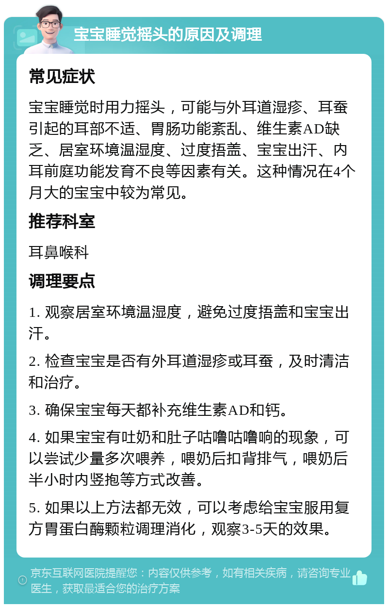 宝宝睡觉摇头的原因及调理 常见症状 宝宝睡觉时用力摇头，可能与外耳道湿疹、耳蚕引起的耳部不适、胃肠功能紊乱、维生素AD缺乏、居室环境温湿度、过度捂盖、宝宝出汗、内耳前庭功能发育不良等因素有关。这种情况在4个月大的宝宝中较为常见。 推荐科室 耳鼻喉科 调理要点 1. 观察居室环境温湿度，避免过度捂盖和宝宝出汗。 2. 检查宝宝是否有外耳道湿疹或耳蚕，及时清洁和治疗。 3. 确保宝宝每天都补充维生素AD和钙。 4. 如果宝宝有吐奶和肚子咕噜咕噜响的现象，可以尝试少量多次喂养，喂奶后扣背排气，喂奶后半小时内竖抱等方式改善。 5. 如果以上方法都无效，可以考虑给宝宝服用复方胃蛋白酶颗粒调理消化，观察3-5天的效果。