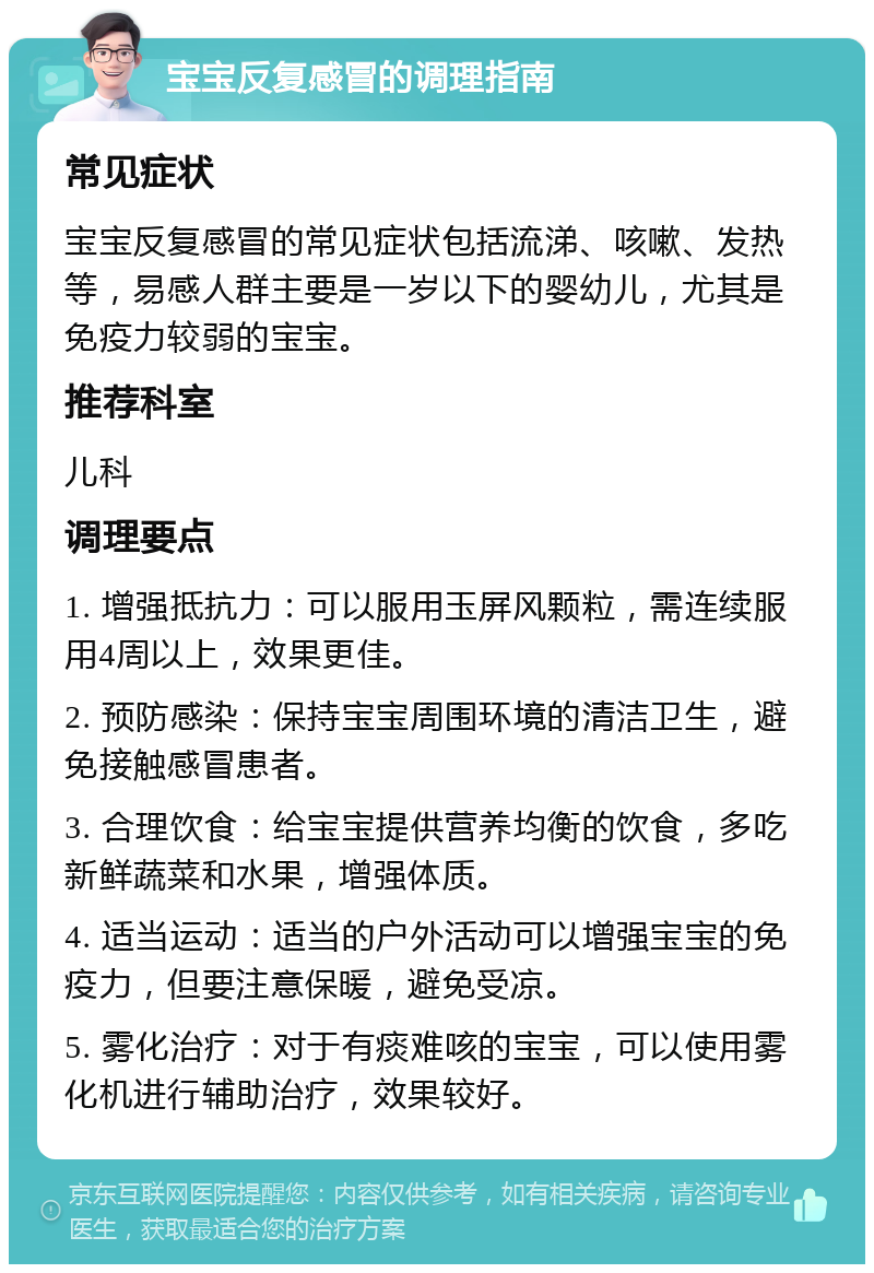 宝宝反复感冒的调理指南 常见症状 宝宝反复感冒的常见症状包括流涕、咳嗽、发热等，易感人群主要是一岁以下的婴幼儿，尤其是免疫力较弱的宝宝。 推荐科室 儿科 调理要点 1. 增强抵抗力：可以服用玉屏风颗粒，需连续服用4周以上，效果更佳。 2. 预防感染：保持宝宝周围环境的清洁卫生，避免接触感冒患者。 3. 合理饮食：给宝宝提供营养均衡的饮食，多吃新鲜蔬菜和水果，增强体质。 4. 适当运动：适当的户外活动可以增强宝宝的免疫力，但要注意保暖，避免受凉。 5. 雾化治疗：对于有痰难咳的宝宝，可以使用雾化机进行辅助治疗，效果较好。