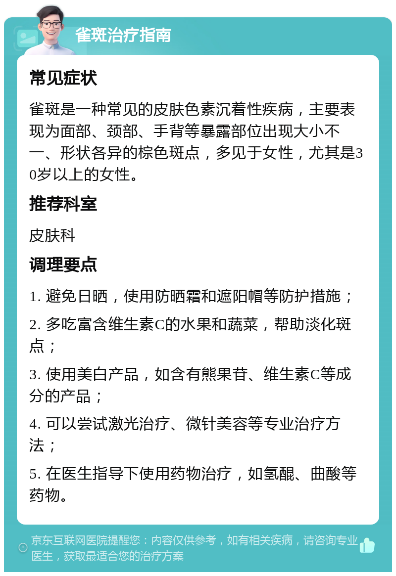 雀斑治疗指南 常见症状 雀斑是一种常见的皮肤色素沉着性疾病，主要表现为面部、颈部、手背等暴露部位出现大小不一、形状各异的棕色斑点，多见于女性，尤其是30岁以上的女性。 推荐科室 皮肤科 调理要点 1. 避免日晒，使用防晒霜和遮阳帽等防护措施； 2. 多吃富含维生素C的水果和蔬菜，帮助淡化斑点； 3. 使用美白产品，如含有熊果苷、维生素C等成分的产品； 4. 可以尝试激光治疗、微针美容等专业治疗方法； 5. 在医生指导下使用药物治疗，如氢醌、曲酸等药物。