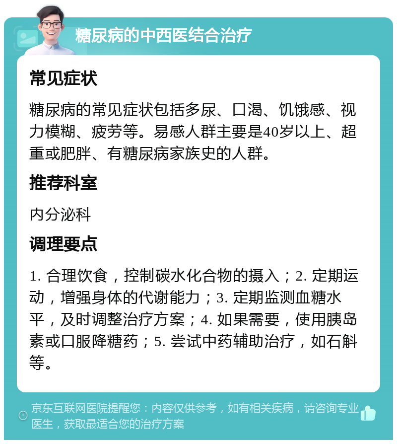 糖尿病的中西医结合治疗 常见症状 糖尿病的常见症状包括多尿、口渴、饥饿感、视力模糊、疲劳等。易感人群主要是40岁以上、超重或肥胖、有糖尿病家族史的人群。 推荐科室 内分泌科 调理要点 1. 合理饮食，控制碳水化合物的摄入；2. 定期运动，增强身体的代谢能力；3. 定期监测血糖水平，及时调整治疗方案；4. 如果需要，使用胰岛素或口服降糖药；5. 尝试中药辅助治疗，如石斛等。