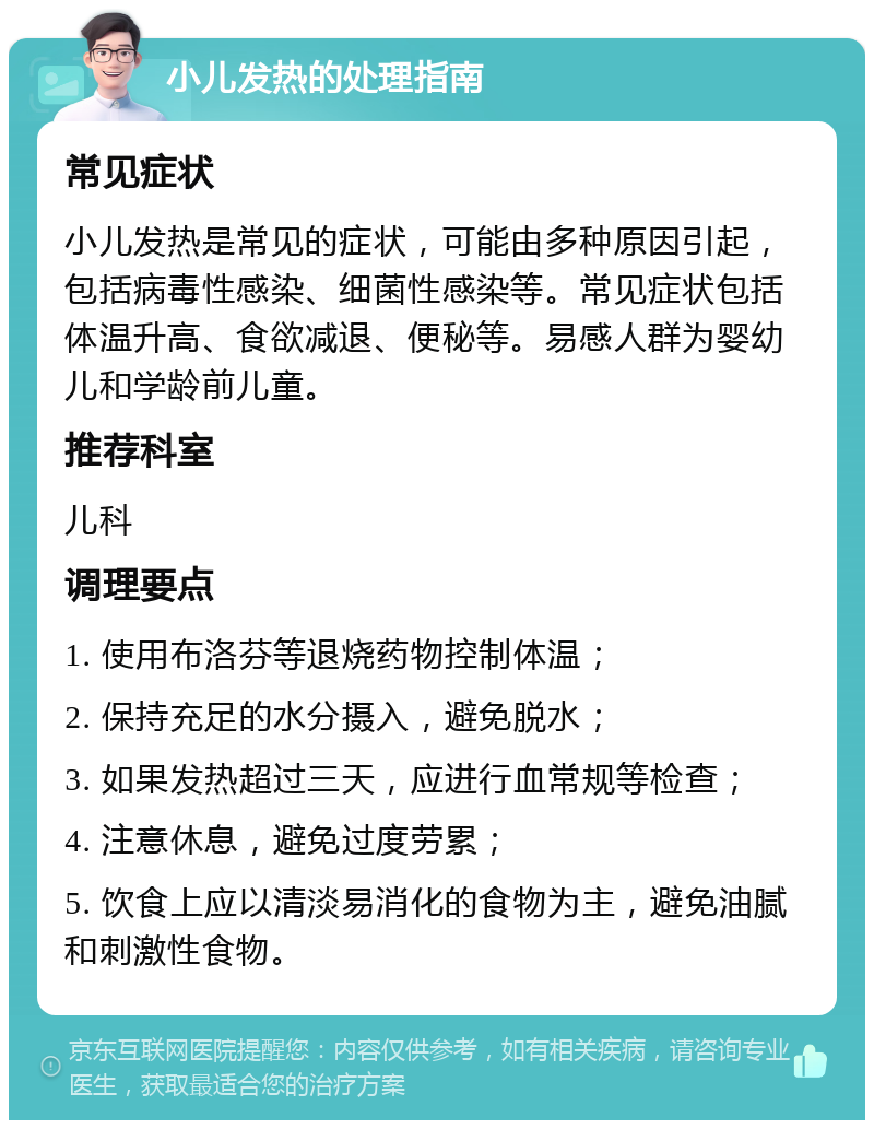 小儿发热的处理指南 常见症状 小儿发热是常见的症状，可能由多种原因引起，包括病毒性感染、细菌性感染等。常见症状包括体温升高、食欲减退、便秘等。易感人群为婴幼儿和学龄前儿童。 推荐科室 儿科 调理要点 1. 使用布洛芬等退烧药物控制体温； 2. 保持充足的水分摄入，避免脱水； 3. 如果发热超过三天，应进行血常规等检查； 4. 注意休息，避免过度劳累； 5. 饮食上应以清淡易消化的食物为主，避免油腻和刺激性食物。