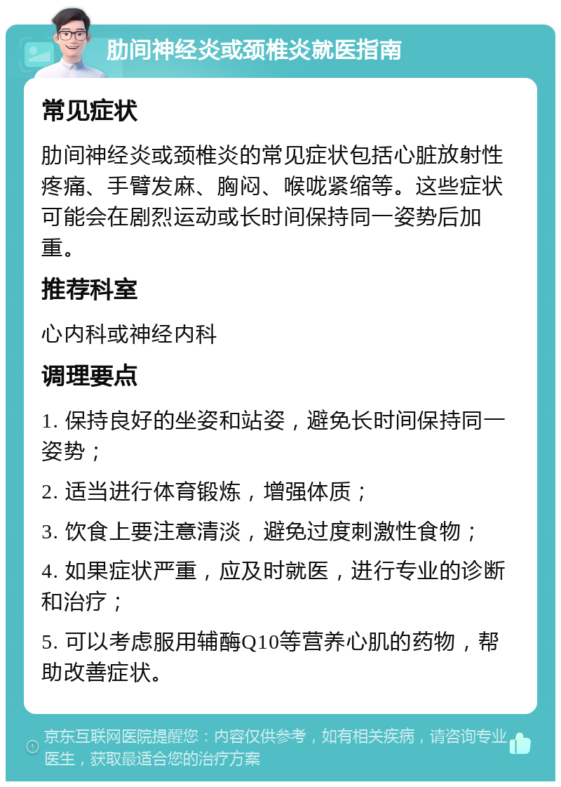 肋间神经炎或颈椎炎就医指南 常见症状 肋间神经炎或颈椎炎的常见症状包括心脏放射性疼痛、手臂发麻、胸闷、喉咙紧缩等。这些症状可能会在剧烈运动或长时间保持同一姿势后加重。 推荐科室 心内科或神经内科 调理要点 1. 保持良好的坐姿和站姿，避免长时间保持同一姿势； 2. 适当进行体育锻炼，增强体质； 3. 饮食上要注意清淡，避免过度刺激性食物； 4. 如果症状严重，应及时就医，进行专业的诊断和治疗； 5. 可以考虑服用辅酶Q10等营养心肌的药物，帮助改善症状。