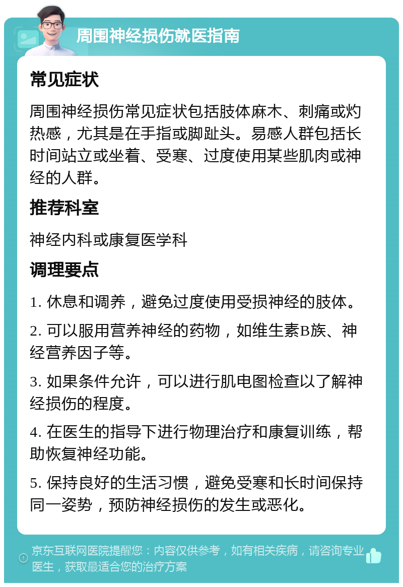 周围神经损伤就医指南 常见症状 周围神经损伤常见症状包括肢体麻木、刺痛或灼热感，尤其是在手指或脚趾头。易感人群包括长时间站立或坐着、受寒、过度使用某些肌肉或神经的人群。 推荐科室 神经内科或康复医学科 调理要点 1. 休息和调养，避免过度使用受损神经的肢体。 2. 可以服用营养神经的药物，如维生素B族、神经营养因子等。 3. 如果条件允许，可以进行肌电图检查以了解神经损伤的程度。 4. 在医生的指导下进行物理治疗和康复训练，帮助恢复神经功能。 5. 保持良好的生活习惯，避免受寒和长时间保持同一姿势，预防神经损伤的发生或恶化。