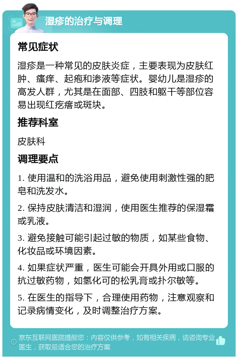 湿疹的治疗与调理 常见症状 湿疹是一种常见的皮肤炎症，主要表现为皮肤红肿、瘙痒、起疱和渗液等症状。婴幼儿是湿疹的高发人群，尤其是在面部、四肢和躯干等部位容易出现红疙瘩或斑块。 推荐科室 皮肤科 调理要点 1. 使用温和的洗浴用品，避免使用刺激性强的肥皂和洗发水。 2. 保持皮肤清洁和湿润，使用医生推荐的保湿霜或乳液。 3. 避免接触可能引起过敏的物质，如某些食物、化妆品或环境因素。 4. 如果症状严重，医生可能会开具外用或口服的抗过敏药物，如氢化可的松乳膏或扑尔敏等。 5. 在医生的指导下，合理使用药物，注意观察和记录病情变化，及时调整治疗方案。