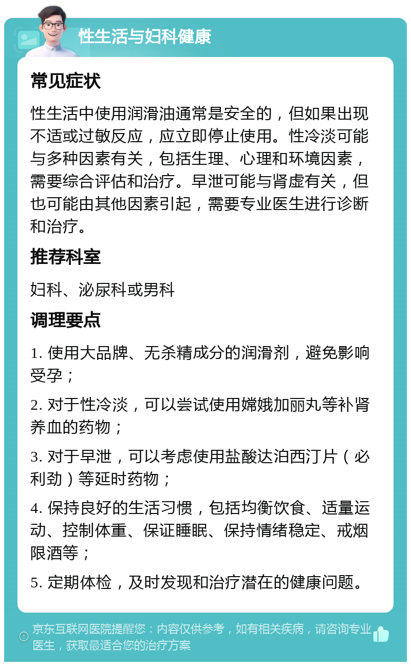 性生活与妇科健康 常见症状 性生活中使用润滑油通常是安全的，但如果出现不适或过敏反应，应立即停止使用。性冷淡可能与多种因素有关，包括生理、心理和环境因素，需要综合评估和治疗。早泄可能与肾虚有关，但也可能由其他因素引起，需要专业医生进行诊断和治疗。 推荐科室 妇科、泌尿科或男科 调理要点 1. 使用大品牌、无杀精成分的润滑剂，避免影响受孕； 2. 对于性冷淡，可以尝试使用嫦娥加丽丸等补肾养血的药物； 3. 对于早泄，可以考虑使用盐酸达泊西汀片（必利劲）等延时药物； 4. 保持良好的生活习惯，包括均衡饮食、适量运动、控制体重、保证睡眠、保持情绪稳定、戒烟限酒等； 5. 定期体检，及时发现和治疗潜在的健康问题。