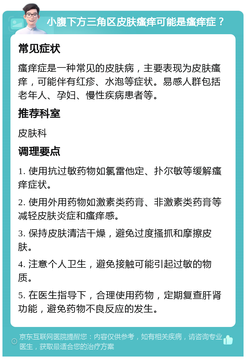 小腹下方三角区皮肤瘙痒可能是瘙痒症？ 常见症状 瘙痒症是一种常见的皮肤病，主要表现为皮肤瘙痒，可能伴有红疹、水泡等症状。易感人群包括老年人、孕妇、慢性疾病患者等。 推荐科室 皮肤科 调理要点 1. 使用抗过敏药物如氯雷他定、扑尔敏等缓解瘙痒症状。 2. 使用外用药物如激素类药膏、非激素类药膏等减轻皮肤炎症和瘙痒感。 3. 保持皮肤清洁干燥，避免过度搔抓和摩擦皮肤。 4. 注意个人卫生，避免接触可能引起过敏的物质。 5. 在医生指导下，合理使用药物，定期复查肝肾功能，避免药物不良反应的发生。