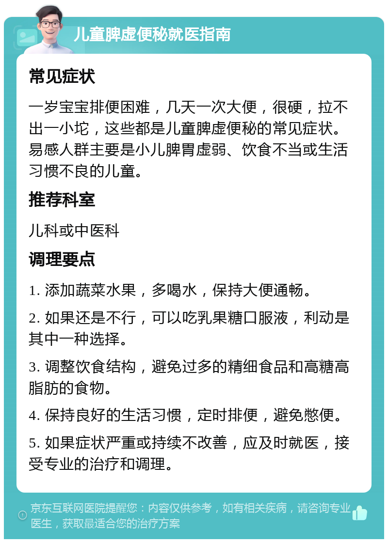 儿童脾虚便秘就医指南 常见症状 一岁宝宝排便困难，几天一次大便，很硬，拉不出一小坨，这些都是儿童脾虚便秘的常见症状。易感人群主要是小儿脾胃虚弱、饮食不当或生活习惯不良的儿童。 推荐科室 儿科或中医科 调理要点 1. 添加蔬菜水果，多喝水，保持大便通畅。 2. 如果还是不行，可以吃乳果糖口服液，利动是其中一种选择。 3. 调整饮食结构，避免过多的精细食品和高糖高脂肪的食物。 4. 保持良好的生活习惯，定时排便，避免憋便。 5. 如果症状严重或持续不改善，应及时就医，接受专业的治疗和调理。