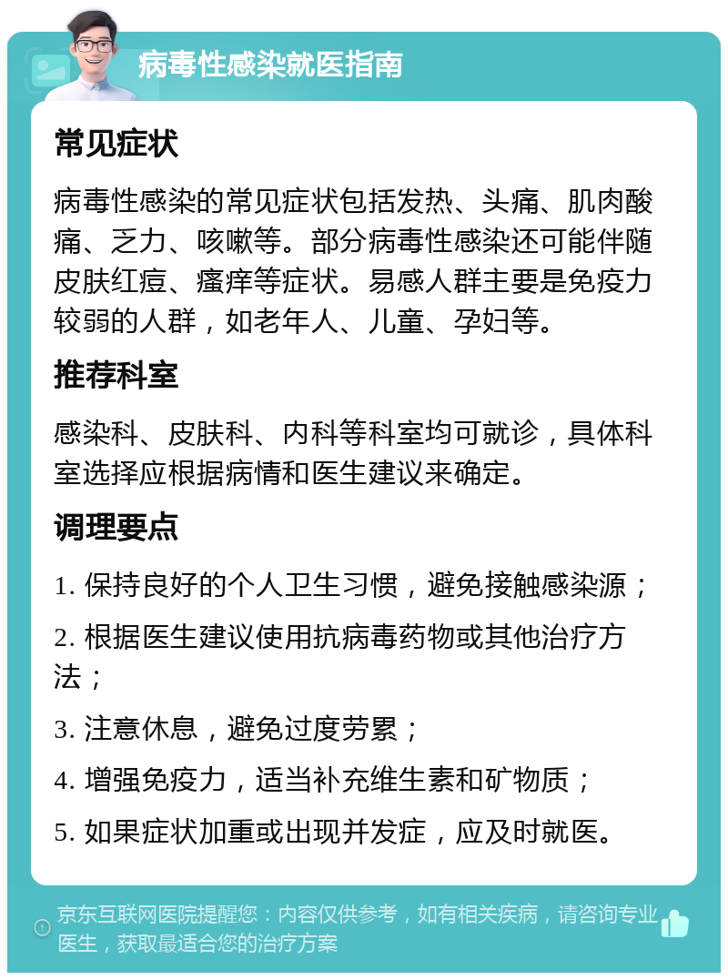 病毒性感染就医指南 常见症状 病毒性感染的常见症状包括发热、头痛、肌肉酸痛、乏力、咳嗽等。部分病毒性感染还可能伴随皮肤红痘、瘙痒等症状。易感人群主要是免疫力较弱的人群，如老年人、儿童、孕妇等。 推荐科室 感染科、皮肤科、内科等科室均可就诊，具体科室选择应根据病情和医生建议来确定。 调理要点 1. 保持良好的个人卫生习惯，避免接触感染源； 2. 根据医生建议使用抗病毒药物或其他治疗方法； 3. 注意休息，避免过度劳累； 4. 增强免疫力，适当补充维生素和矿物质； 5. 如果症状加重或出现并发症，应及时就医。