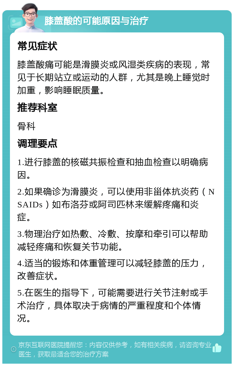 膝盖酸的可能原因与治疗 常见症状 膝盖酸痛可能是滑膜炎或风湿类疾病的表现，常见于长期站立或运动的人群，尤其是晚上睡觉时加重，影响睡眠质量。 推荐科室 骨科 调理要点 1.进行膝盖的核磁共振检查和抽血检查以明确病因。 2.如果确诊为滑膜炎，可以使用非甾体抗炎药（NSAIDs）如布洛芬或阿司匹林来缓解疼痛和炎症。 3.物理治疗如热敷、冷敷、按摩和牵引可以帮助减轻疼痛和恢复关节功能。 4.适当的锻炼和体重管理可以减轻膝盖的压力，改善症状。 5.在医生的指导下，可能需要进行关节注射或手术治疗，具体取决于病情的严重程度和个体情况。