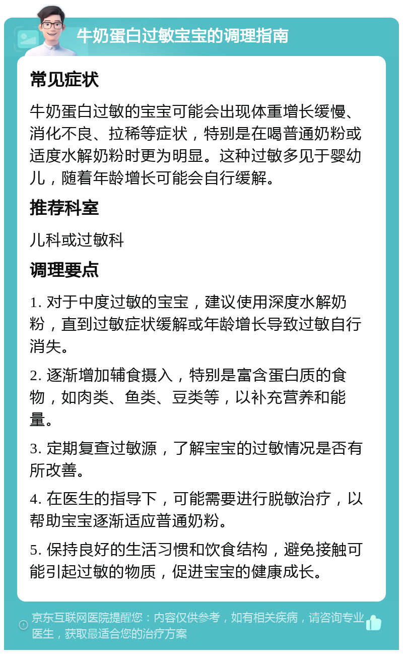 牛奶蛋白过敏宝宝的调理指南 常见症状 牛奶蛋白过敏的宝宝可能会出现体重增长缓慢、消化不良、拉稀等症状，特别是在喝普通奶粉或适度水解奶粉时更为明显。这种过敏多见于婴幼儿，随着年龄增长可能会自行缓解。 推荐科室 儿科或过敏科 调理要点 1. 对于中度过敏的宝宝，建议使用深度水解奶粉，直到过敏症状缓解或年龄增长导致过敏自行消失。 2. 逐渐增加辅食摄入，特别是富含蛋白质的食物，如肉类、鱼类、豆类等，以补充营养和能量。 3. 定期复查过敏源，了解宝宝的过敏情况是否有所改善。 4. 在医生的指导下，可能需要进行脱敏治疗，以帮助宝宝逐渐适应普通奶粉。 5. 保持良好的生活习惯和饮食结构，避免接触可能引起过敏的物质，促进宝宝的健康成长。