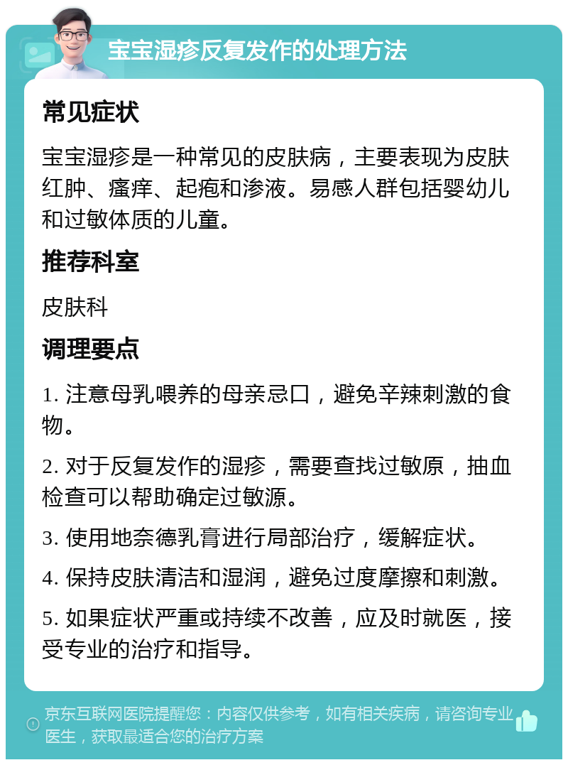 宝宝湿疹反复发作的处理方法 常见症状 宝宝湿疹是一种常见的皮肤病，主要表现为皮肤红肿、瘙痒、起疱和渗液。易感人群包括婴幼儿和过敏体质的儿童。 推荐科室 皮肤科 调理要点 1. 注意母乳喂养的母亲忌口，避免辛辣刺激的食物。 2. 对于反复发作的湿疹，需要查找过敏原，抽血检查可以帮助确定过敏源。 3. 使用地奈德乳膏进行局部治疗，缓解症状。 4. 保持皮肤清洁和湿润，避免过度摩擦和刺激。 5. 如果症状严重或持续不改善，应及时就医，接受专业的治疗和指导。