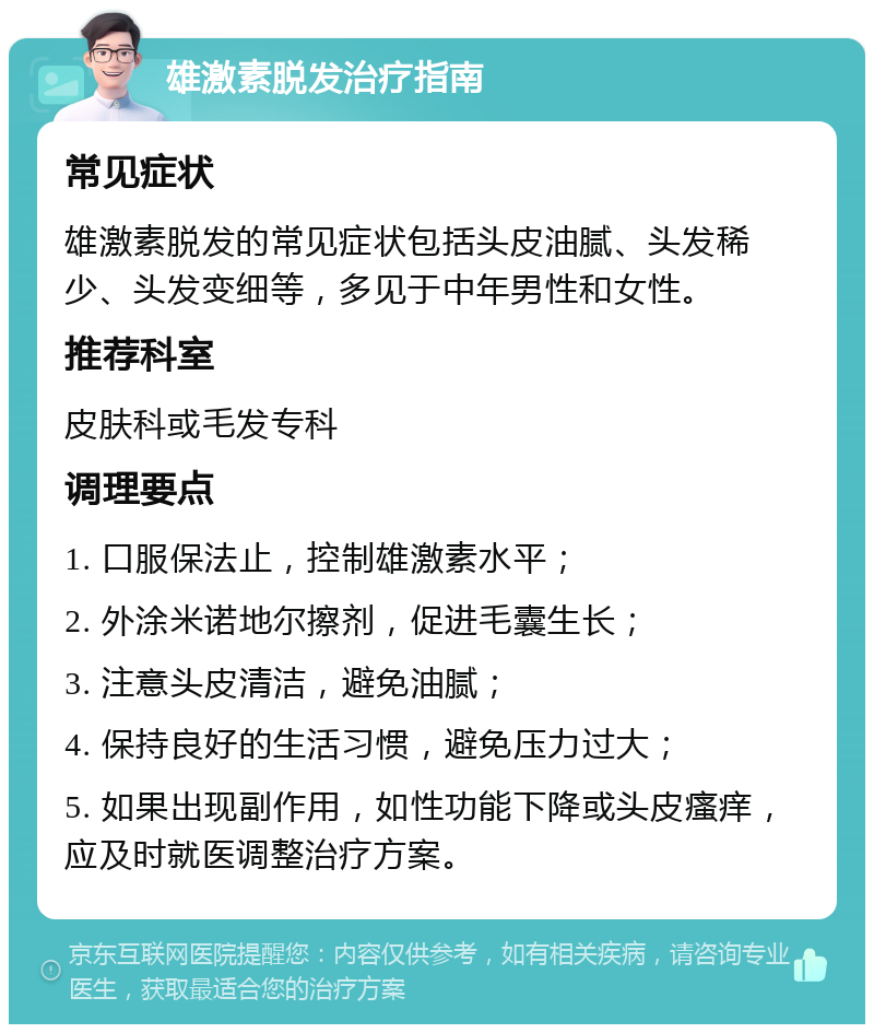 雄激素脱发治疗指南 常见症状 雄激素脱发的常见症状包括头皮油腻、头发稀少、头发变细等，多见于中年男性和女性。 推荐科室 皮肤科或毛发专科 调理要点 1. 口服保法止，控制雄激素水平； 2. 外涂米诺地尔擦剂，促进毛囊生长； 3. 注意头皮清洁，避免油腻； 4. 保持良好的生活习惯，避免压力过大； 5. 如果出现副作用，如性功能下降或头皮瘙痒，应及时就医调整治疗方案。